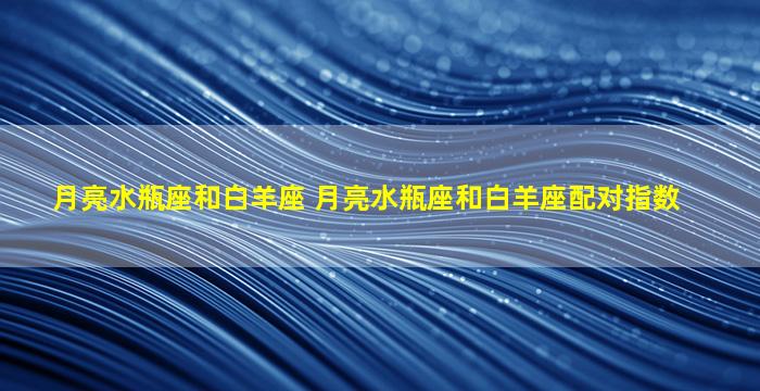 月亮水瓶座和白羊座 月亮水瓶座和白羊座配对指数